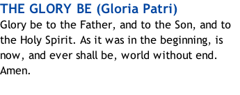 THE GLORY BE (Gloria Patri) Glory be to the Father, and to the Son, and to the Holy Spirit. As it was in the beginning, is now, and ever shall be, world without end. Amen.
