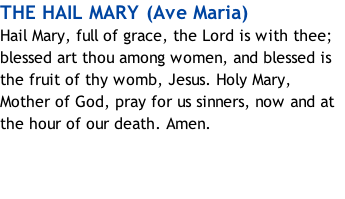 THE HAIL MARY (Ave Maria) Hail Mary, full of grace, the Lord is with thee; blessed art thou among women, and blessed is the fruit of thy womb, Jesus. Holy Mary, Mother of God, pray for us sinners, now and at the hour of our death.&nbsp;Amen.