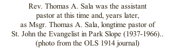 Rev. Thomas A. Sala was the assistant  pastor at this time and, years later,  as Msgr. Thomas A. Sala, longtime pastor of  St. John the Evangelist in Park Slope (1937-1966)..  (photo from the OLS 1914 journal)