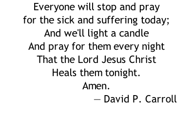 Everyone will stop and pray for the sick and suffering today; And we'll light a candle And pray for them every night That the Lord Jesus Christ Heals them tonight. Amen. 																														 	— David P. Carroll
