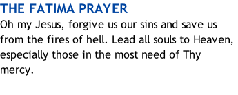 THE FATIMA PRAYER Oh my Jesus, forgive us our sins and save us from the fires of hell. Lead all souls to Heaven, especially those in the most need of Thy mercy.